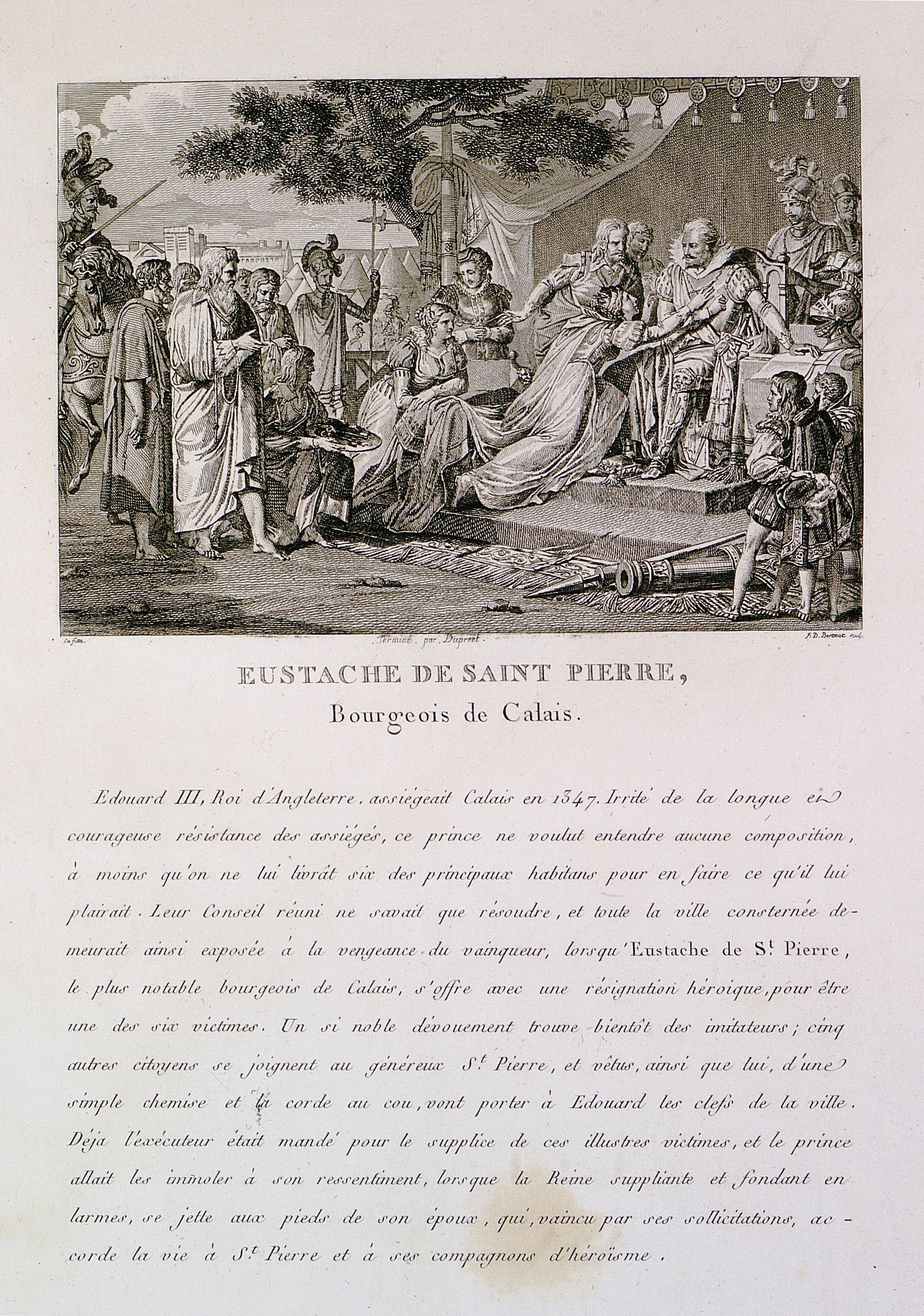 Illustration montrant une reine agenouillée devant un roi et sa cour, au-dessus d'un texte où on lit : "Édouard 3, roi d'Angleterre, assiégeait Calais en 1347. Irrité de la longue et courageuse résistance des assiégés, ce prince ne voulut entendre aucune composition à moins qu'on ne lui livrât six des principaux habitants pour en faire ce qu'il lui plairait. Leur Conseil réuni ne savait que résoudre, et toute la ville consternée demeurait ainsi exposée à la vengeance du vainqueur, lorsqu'Eustache de Saint-Pierre, le plus notable bourgeois de Calais, s'offre avec une résignation héroïque, pour être une des six victimes. Un si noble dévouement trouve bientôt des imitateurs ; cinq autres citoyens se joignent au généreux Saint-Pierre, et vêtus, ainsi que lui, d'une simple chemise et la corde au cou, vont porter à Édouard les clefs de la ville. Déjà l'exécuteur était mandé pour le supplice de ces illustres victimes, et le prince allait les immoler à son ressentiment, lorsque la reine suppliante et fondant en larmes, se jette aux pieds de son époux, qui, vaincu par ses sollicitations, accorde la vie à Saint-Pierre et à ses compagnons d'héroïsme".