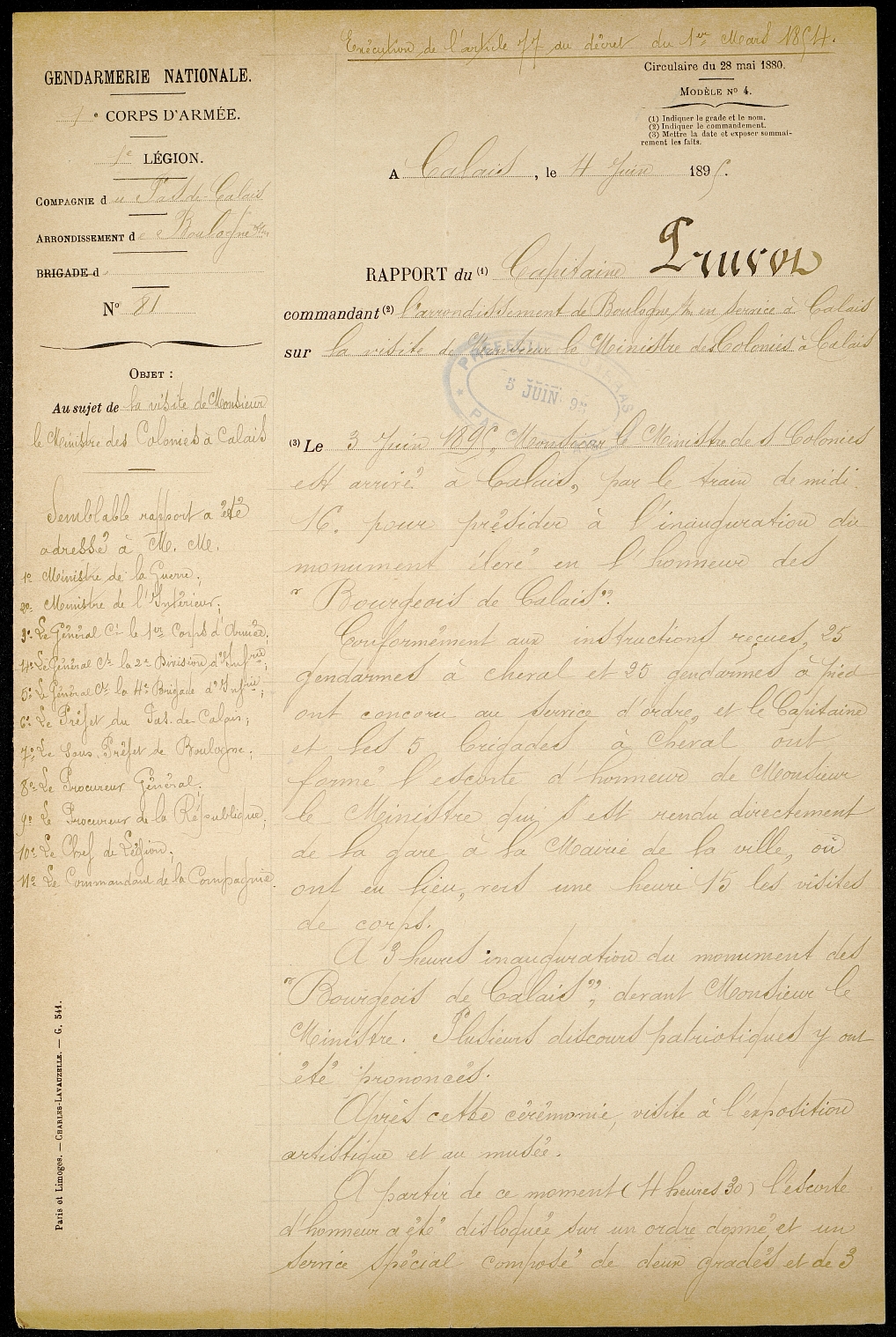 Texte manuscrit sur lequel on lit : « Gendarmerie nationale. Rapport du capitaine Pruvot, commandant l’arrondissement de Boulogne-sur-Mer, en service à Calais sur la visite de Monsieur le Ministre des Colonies à Calais. Le 3 juin 1895, Monsieur le Ministre des Colonies est arrivé à Calais par le train de 12 h 16 pour présider à l’inauguration du monument élevé en l’honneur des « Bourgeois de Calais ». Conformément aux instructions reçues, 25 gendarmes à cheval et 20 gendarmes à pied ont concouru au service d’ordre, et le capitaine et ses 5 brigades à cheval ont formé l’escorte d’honneur de Monsieur le Ministre qui s’est rendu directement de la gare à la mairie de la ville, où ont eu lieu, vers une heure 15 les visites de corps. À 3 heures, inauguration du monument des « Bourgeois de Calais » devant Monsieur le Ministre. Plusieurs discours patriotiques y ont été prononcés. Après cette cérémonie, visite à l’exposition artistique et au musée. À partir de ce moment (4 heures 30), l’escorte d’honneur a été disloquée sur un ordre donné et un service spécial composé de deux gradés et de 3… »